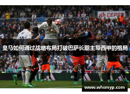 皇马如何通过战略布局打破巴萨长期主导西甲的格局