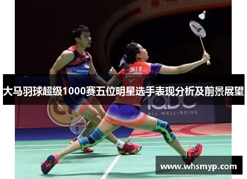 大马羽球超级1000赛五位明星选手表现分析及前景展望