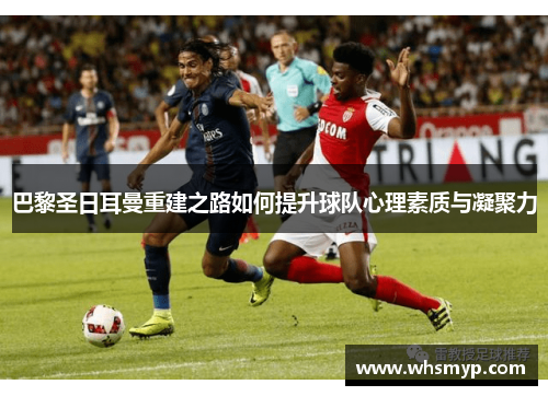巴黎圣日耳曼重建之路如何提升球队心理素质与凝聚力